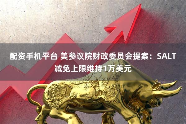 配资手机平台 美参议院财政委员会提案：SALT减免上限维持1万美元