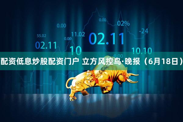 配资低息炒股配资门户 立方风控鸟·晚报（6月18日）
