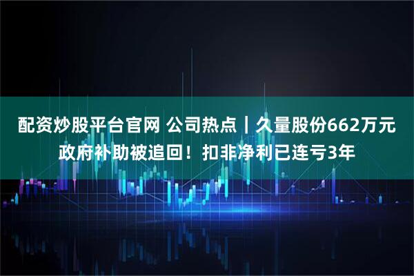 配资炒股平台官网 公司热点｜久量股份662万元政府补助被追回！扣非净利已连亏3年