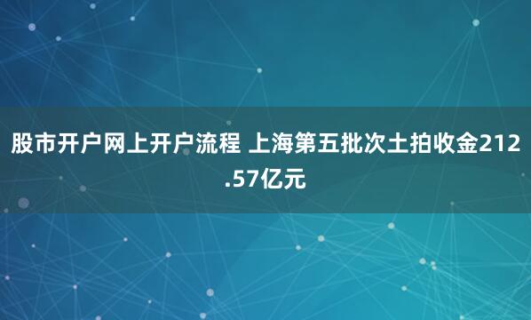 股市开户网上开户流程 上海第五批次土拍收金212.57亿元
