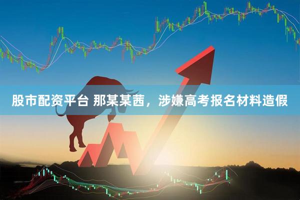 股市配资平台 那某某茜，涉嫌高考报名材料造假