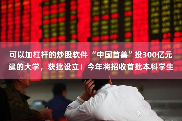 可以加杠杆的炒股软件 “中国首善”投300亿元建的大学，获批设立！今年将招收首批本科学生