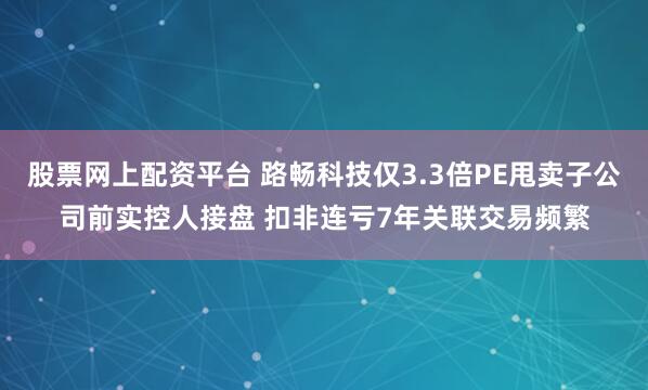股票网上配资平台 路畅科技仅3.3倍PE甩卖子公司前实控人接盘 扣非连亏7年关联交易频繁
