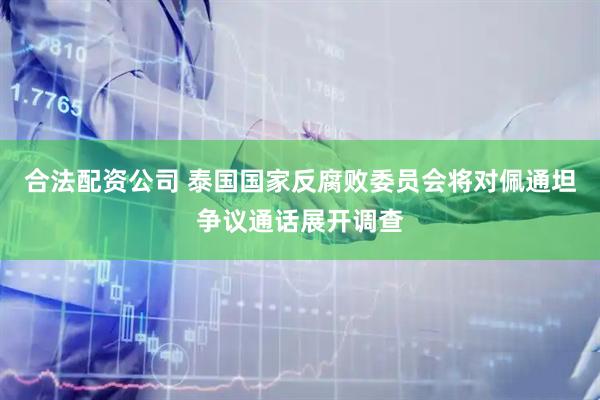 合法配资公司 泰国国家反腐败委员会将对佩通坦争议通话展开调查
