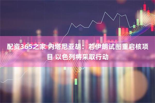 配资365之家 内塔尼亚胡：若伊朗试图重启核项目 以色列将采取行动