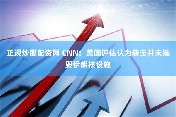 正规炒股配资网 CNN：美国评估认为袭击并未摧毁伊朗核设施