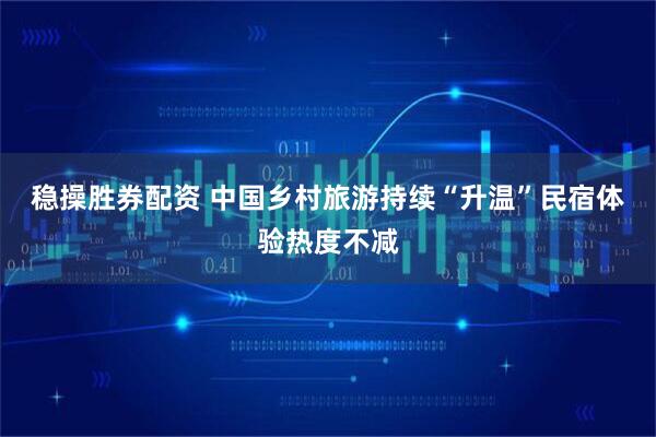稳操胜券配资 中国乡村旅游持续“升温”民宿体验热度不减