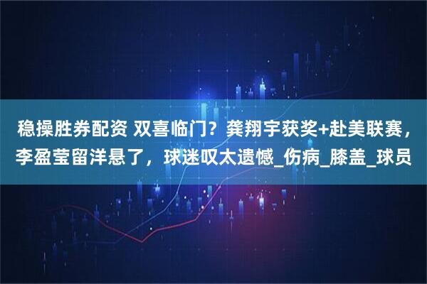 稳操胜券配资 双喜临门？龚翔宇获奖+赴美联赛，李盈莹留洋悬了，球迷叹太遗憾_伤病_膝盖_球员