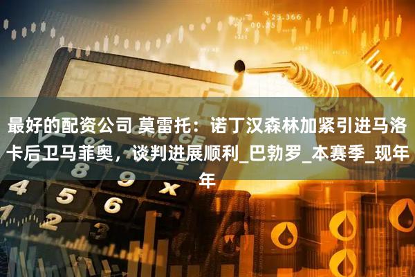 最好的配资公司 莫雷托：诺丁汉森林加紧引进马洛卡后卫马菲奥，谈判进展顺利_巴勃罗_本赛季_现年