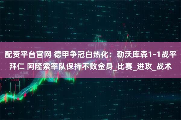 配资平台官网 德甲争冠白热化：勒沃库森1-1战平拜仁 阿隆索率队保持不败金身_比赛_进攻_战术