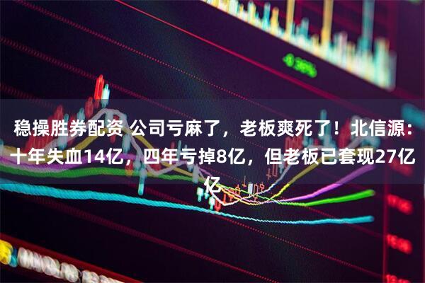 稳操胜券配资 公司亏麻了，老板爽死了！北信源：十年失血14亿，四年亏掉8亿，但老板已套现27亿