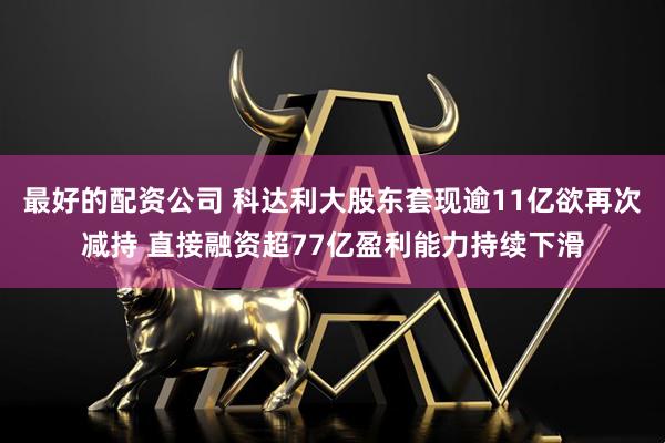 最好的配资公司 科达利大股东套现逾11亿欲再次减持 直接融资超77亿盈利能力持续下滑