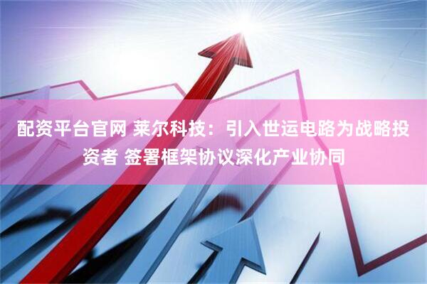配资平台官网 莱尔科技：引入世运电路为战略投资者 签署框架协议深化产业协同