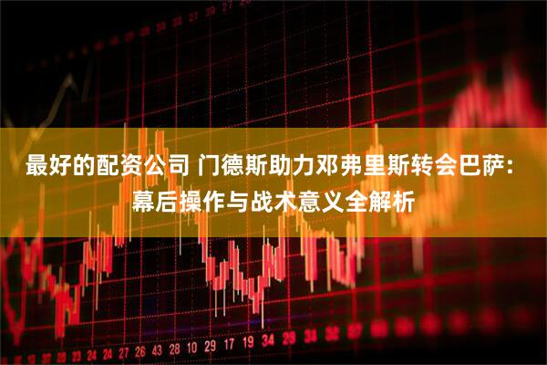 最好的配资公司 门德斯助力邓弗里斯转会巴萨: 幕后操作与战术意义全解析