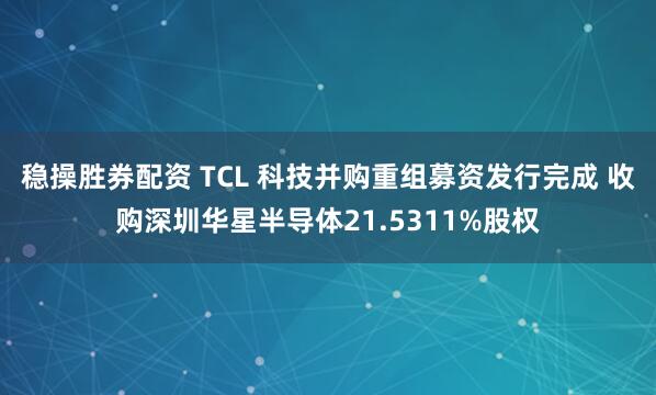 稳操胜券配资 TCL 科技并购重组募资发行完成 收购深圳华星半导体21.5311%股权