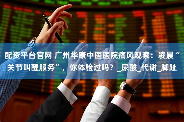 配资平台官网 广州华康中医医院痛风观察：凌晨“关节叫醒服务”，你体验过吗？_尿酸_代谢_脚趾