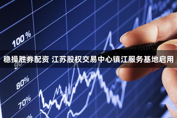稳操胜券配资 江苏股权交易中心镇江服务基地启用