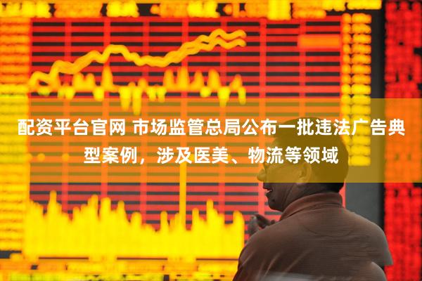 配资平台官网 市场监管总局公布一批违法广告典型案例，涉及医美、物流等领域