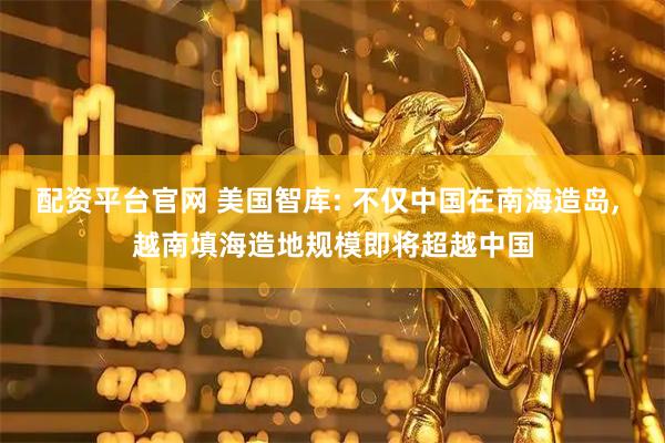 配资平台官网 美国智库: 不仅中国在南海造岛, 越南填海造地规模即将超越中国