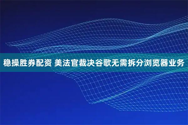 稳操胜券配资 美法官裁决谷歌无需拆分浏览器业务