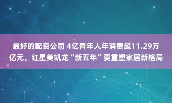 最好的配资公司 4亿青年人年消费超11.29万亿元，红星美凯龙“新五年”要重塑家居新格局