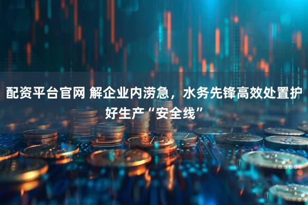 配资平台官网 解企业内涝急，水务先锋高效处置护好生产“安全线”