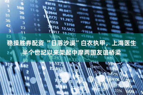 稳操胜券配资 “日落沙漠”白衣执甲，上海医生半个世纪以来架起中摩两国友谊桥梁