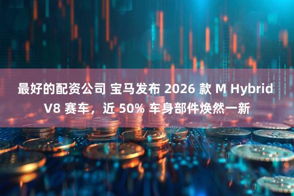 最好的配资公司 宝马发布 2026 款 M Hybrid V8 赛车，近 50% 车身部件焕然一新