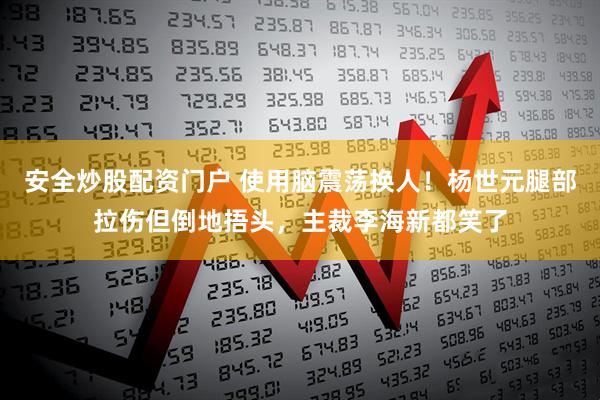 安全炒股配资门户 使用脑震荡换人！杨世元腿部拉伤但倒地捂头，主裁李海新都笑了