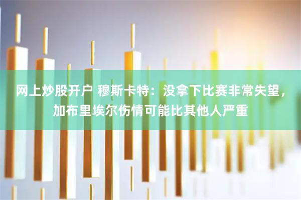 网上炒股开户 穆斯卡特：没拿下比赛非常失望，加布里埃尔伤情可能比其他人严重