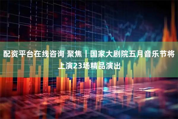 配资平台在线咨询 聚焦｜国家大剧院五月音乐节将上演23场精品演出