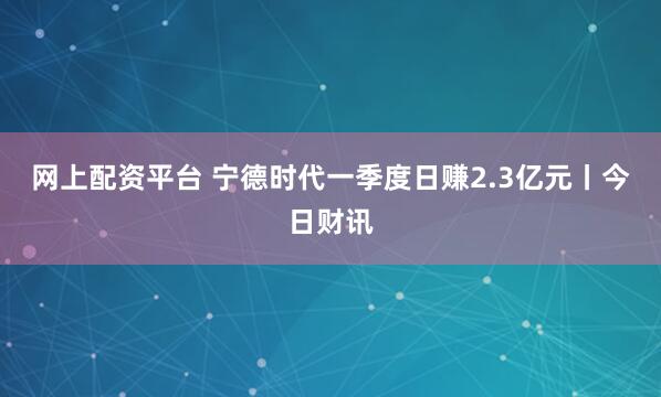网上配资平台 宁德时代一季度日赚2.3亿元丨今日财讯