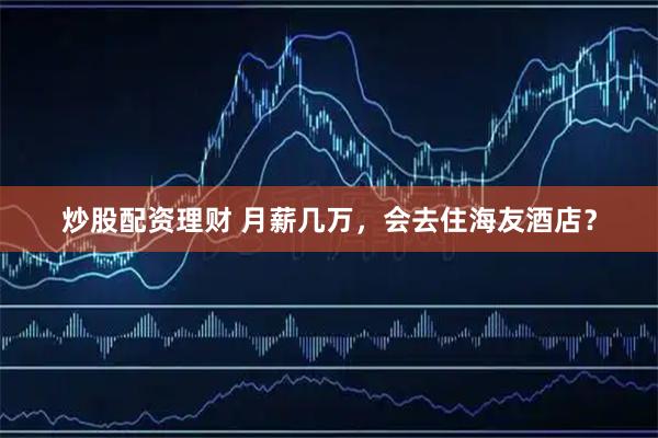 炒股配资理财 月薪几万，会去住海友酒店？