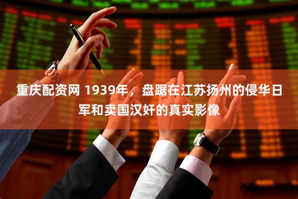 重庆配资网 1939年，盘踞在江苏扬州的侵华日军和卖国汉奸的真实影像