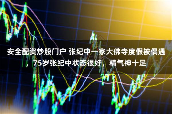 安全配资炒股门户 张纪中一家大佛寺度假被偶遇，75岁张纪中状态很好，精气神十足