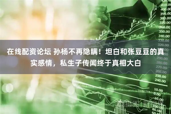 在线配资论坛 孙杨不再隐瞒！坦白和张豆豆的真实感情，私生子传闻终于真相大白