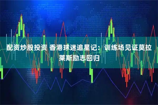 配资炒股投资 香港球迷追星记：训练场见证莫拉莱斯励志回归