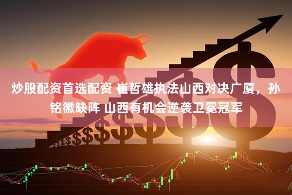 炒股配资首选配资 崔哲雄执法山西对决广厦，孙铭徽缺阵 山西有机会逆袭卫冕冠军