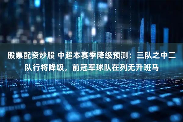 股票配资炒股 中超本赛季降级预测：三队之中二队行将降级，前冠军球队在列无升班马