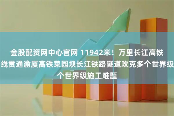 金股配资网中心官网 11942米！万里长江高铁第一隧全线贯通渝厦高铁菜园坝长江铁路隧道攻克多个世界级施工难题