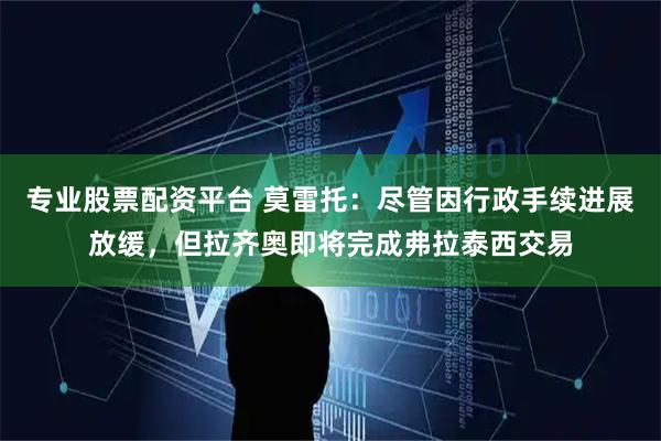 专业股票配资平台 莫雷托：尽管因行政手续进展放缓，但拉齐奥即将完成弗拉泰西交易