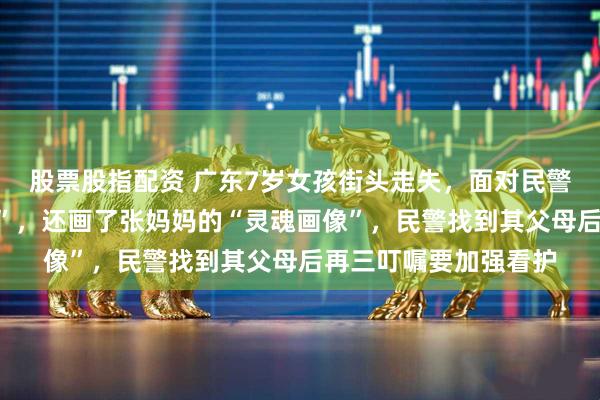 股票股指配资 广东7岁女孩街头走失，面对民警询问称“我是中国人”，还画了张妈妈的“灵魂画像”，民警找到其父母后再三叮嘱要加强看护