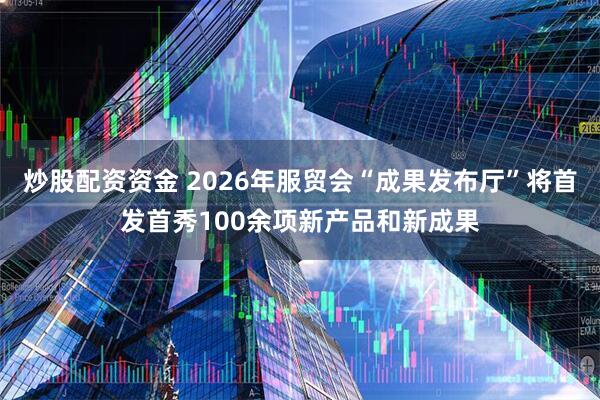 炒股配资资金 2026年服贸会“成果发布厅”将首发首秀100余项新产品和新成果